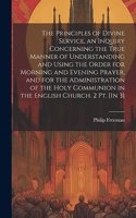 Principles of Divine Service, an Inquiry Concerning the True Manner of Understanding and Using the Order for Morning and Evening Prayer, and for the Administration of the Holy Communion in the English Church. 2 Pt. [In 3]