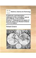 Particular, and Descriptive Catalogue of the Curiosities, Natural and Artificial, in the Lichfield Museum. Collected (in the Space of Forty-Six Years;) By Richard Greene. the Third Edition.