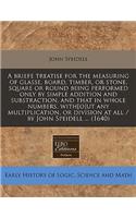 A Briefe Treatise for the Measuring of Glasse, Board, Timber, or Stone, Square or Round Being Performed Only by Simple Addition and Substraction, and That in Whole Numbers, With[o]ut Any Multiplication, or Division at All / By John Speidell ... (16