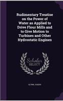 Rudimentary Treatise on the Power of Water as Applied to Drive Flour Mills and to Give Motion to Turbines and Other Hydrostatic Engines