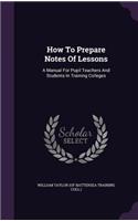How To Prepare Notes Of Lessons: A Manual For Pupil Teachers And Students In Training Colleges(English)