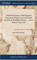 Method for Prayer, With Scripture Expressions Proper to be Used Under Each Head. By Matthew Henry, ... A new Edition, Corrected