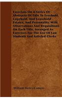 Exercises On A Series Of Abstracts Of Title To Freehold, Copyhold, And Leasehold Estates, And Personality, With Observations And Requisitions On Each Title, Arranged As Exercises For The Use Of Law Students And Articled Clerks