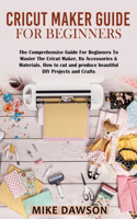 Cricut Maker Guide for Beginners: The Comprehensive Guide For Beginners To Master The Cricut Maker, Its Accessories & Materials. How to cut and produce beautiful DIY projects and cra