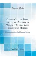 On the Cotton Fibre, and on the Manner in Which It Unites with Colouring Matter: Communicated to the Chemical Society (Classic Reprint): Communicated to the Chemical Society (Classic Reprint)