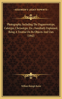 Photography, Including The Daguerreotype, Calotype, Chrysotype, Etc.; Familiarly Explained, Being A Treatise On Its Objects And Uses (1842)