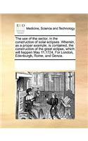 The use of the sector, in the construction of solar eclipses. Wherein, as a proper example, is contained, the construction of the great eclipse, which will happen May 11.1724. For London, Edenburgh, Rome, and Genoa.