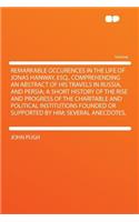 Remarkable Occurences in the Life of Jonas Hanway, Esq., Comprehending an Abstract of His Travels in Russia, and Persia; A Short History of the Rise and Progress of the Charitable and Political Institutions Founded or Supported by Him; Several Anec