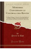 Memoires Concernans Le Controle Des Rentes: Ou Recueil Abrege' de Tous Les Titres Qui ï¿½tablissent Les Offices, Privileges, Droits, Fonctions Et Devoirs Des Contrï¿½leurs Des Rentes de l'Hï¿½tel de Ville de Paris (Classic Reprint)