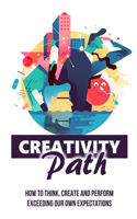 Creativity Path: How To Think, Create And Perform Exceeding Our Own Expectations: Awaken The Creative Thinker Inside Every One Of Us