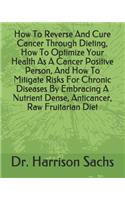 How To Reverse And Cure Cancer Through Dieting, How To Optimize Your Health As A Cancer Positive Person, And How To Mitigate Risks For Chronic Diseases By Embracing A Nutrient Dense, Anticancer, Raw Fruitarian Diet