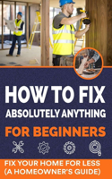 How to Fix Absolutely Anything for Beginners: Fix Your Home for Less (A Homeowner's Guide)