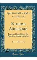 Ethical Addresses: Lectures Given Before the American Ethical Societies (Classic Reprint)