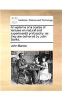 An Epitome of a Course of Lectures on Natural and Experimental Philosophy: As They Are Delivered by John Banks.