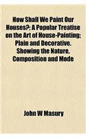 How Shall We Paint Our Houses?; A Popular Treatise on the Art of House-Painting; Plain and Decorative. Showing the Nature, Composition and Mode