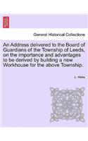 An Address Delivered to the Board of Guardians of the Township of Leeds, on the Importance and Advantages to Be Derived by Building a New Workhouse for the Above Township.