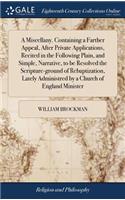 A Miscellany. Containing a Farther Appeal, After Private Applications, Recited in the Following Plain, and Simple, Narrative, to Be Resolved the Scripture-Ground of Rebaptization, Lately Administred by a Church of England Minister