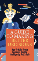 A Guide To Making Better Decisions: How To Make Tough Decisions Quickly, Intelligently, And Safely: Habits That Make You A Better Decision Maker