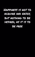 Happiness Is Not To Acquire and Enjoy But Nothing To Be Desired As It Is To Be Free