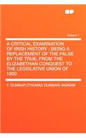 A Critical Examination of Irish History: Being a Replacement of the False by the True, from the Elizabethan Conquest to the Legislative Union of 1800 Volume 1: Being a Replacement of the False by the True, from the Elizabethan Conquest to the Legislative Union of 1800 Volume 1