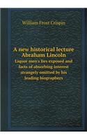 A new historical lecture Abraham Lincoln Liquor men's lies exposed and facts of absorbing interest strangely omitted by his leading biographers