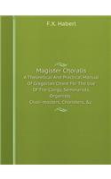 Magister Choralis a Theoretical and Practical Manual of Gregorian Chant for the Use of the Clergy, Seminarists, Organists, Choir-Masters, Choristers, &c.