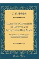 Labofish's Catechism of Patents and Inventions, How Made: A Veritable School of Self-Instruction in Patents and Inventions, with Questions for Self-Examination (Classic Reprint)
