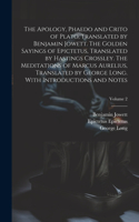 Apology, Phaedo and Crito of Plato, Translated by Benjamin Jowett. The Golden Sayings of Epictetus, Translated by Hastings Crossley. The Meditations of Marcus Aurelius, Translated by George Long. With Introductions and Notes; Volume 2