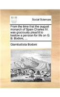 From the Time That the August Monarch of Spain Charles IV. Was Graciously Pleas'd to Bestow a Pension for Life on G. B. Bodoni, ...