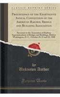 Proceedings of the Eighteenth Annual Convention of the American Railway, Bridge and Building Association: Successor to the Association of Railway Superintendents of Bridges and Buildings, Held in Washington, D. C., October 20, 21 and 22, 1908