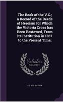 The Book of the V.C.; a Record of the Deeds of Heroism for Which the Victoria Cross has Been Bestowed, From its Institution in 1857 to the Present Time;