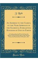 An Address to the Clergy, on the Near Approach of the Glorious, Everlasting Kingdom of God on Earth: As Indicated by the Word of God, the History of the World, Signs of the Present Times, the Restoration of the Jews, &C (Classic Reprint)