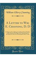 A Letter to Wm; E. Channing, D. D: In Reply to One Addressed to Him by R. R, Madden on the Abuse of the Flag of the United States in the Island of Cuba, for Promoting the Slave Trade (Classic Reprint): In Reply to One Addressed to Him by R. R, Madden on the Abuse of the Flag of the United States in the Island of Cuba, for Promoting the Slave Trade 