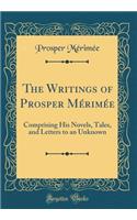 The Writings of Prosper MÃ©rimÃ©e: Comprising His Novels, Tales, and Letters to an Unknown (Classic Reprint): Comprising His Novels, Tales, and Letters to an Unknown (Classic Reprint)