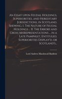 Essay Upon Feudal Holdings, Superiorities, and Hereditary Jurisdictions, in Scotland. Shewing, I. The Nature of Feudal Holdings ... II. The Errors and Gross Misrepresentations ... in a Late Pamphlet, Entituled, Superiorities Display'd, or Scotland'