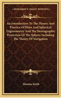 An Introduction to the Theory and Practice of Plain and Spherical Trigonometry and the Stereographic Projection of the Sphere; Including the Theory of Navigation