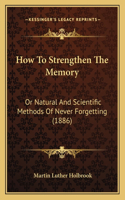 How To Strengthen The Memory: Or Natural And Scientific Methods Of Never Forgetting (1886)