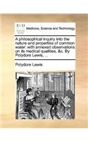 A Philosophical Inquiry Into the Nature and Properties of Common Water: With Annexed Observations on Its Medical Qualities, &C. by Polydore Lewis, ...