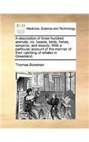 A description of three hundred animals, viz. beasts, birds, fishes, serpents, and insects. With a particular account of the manner of their catching of whales in Greenland.
