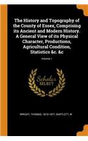 History and Topography of the County of Essex, Comprising its Ancient and Modern History. A General View of its Physical Character, Productions, Agricultural Condition, Statistics &c. &c; Volume 1