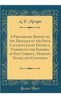 A Preliminary Report on the Drainage of the Fifth Louisiana Levee District, Comprising the Parishes of East Carroll, Madison, Tensas, and Concordia (Classic Reprint)