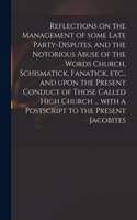 Reflections on the Management of Some Late Party-disputes, and the Notorious Abuse of the Words Church, Schismatick, Fanatick, Etc., and Upon the Present Conduct of Those Called High Church ... With a Postscript to the Present Jacobites
