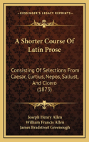 A Shorter Course Of Latin Prose: Consisting Of Selections From Caesar, Curtius, Nepos, Sallust, And Cicero (1873)