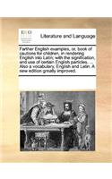 Farther English examples, or, book of cautions for children, in rendering English into Latin; with the signification, and use of certain English particles. ... Also a vocabulary, English and Latin. A new edition greatly improved.