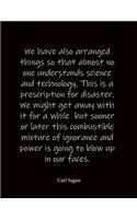 We have also arranged things so that almost no one understands science and technology. This is a prescription for disaster. We might get away with it for a while but sooner or later this combustible mixture of ignorance and power is going to blow u