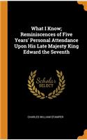 What I Know; Reminiscences of Five Years' Personal Attendance Upon His Late Majesty King Edward the Seventh