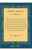 Discorsi del Signor Scipione Ammirato Sopra Cornelio Tacito, Nei Quali Si Contiene IL Fiore di Tutto Quello, Che Si Troua Sparto Ne'libri Delle Attioni De'principi, del Buono, Ò Cattivo Loro Governo (Classic Reprint)