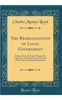 The Reorganisation of Local Government: Being a Series of Essays Prepared by Captain C. M. Lloyd for a Conference of the Labour Research Department (Classic Reprint)