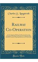 Railway Co-Operation: An Investigation of Railway Traffic Associations and a Discussion of the Degree and Form of Co-Operation That Should Be Granted Competing Railways in the United States (Classic Reprint)