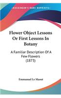 Flower Object Lessons Or First Lessons In Botany: A Familiar Description Of A Few Flowers (1873)